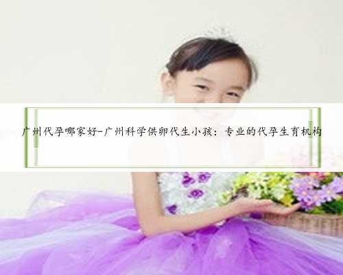 广州代孕哪家好-广州科学供卵代生小孩：专业的代孕生育机构