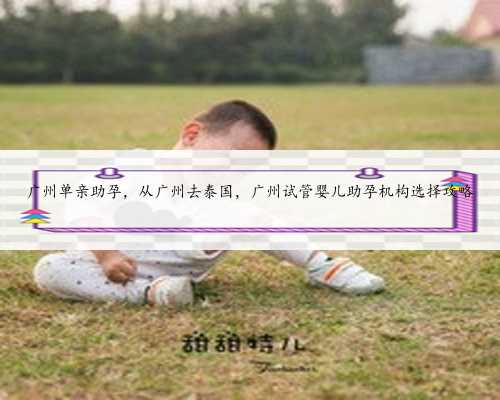 广州单亲助孕，从广州去泰国，广州试管婴儿助孕机构选择攻略