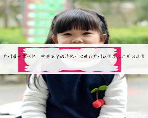 广州最可靠代怀，哪些不孕的情况可以进行广州试管婴儿广州做试管