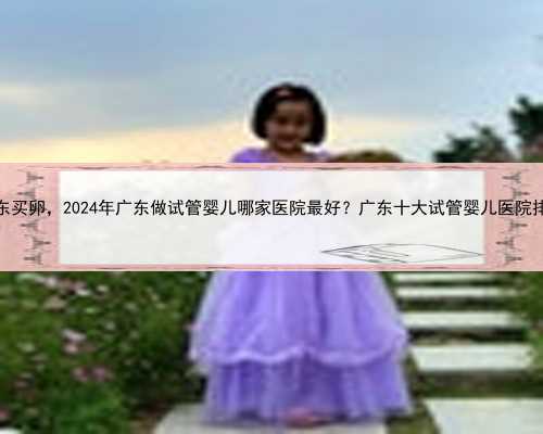 广东买卵，2024年广东做试管婴儿哪家医院最好？广东十大试管婴儿医院排名