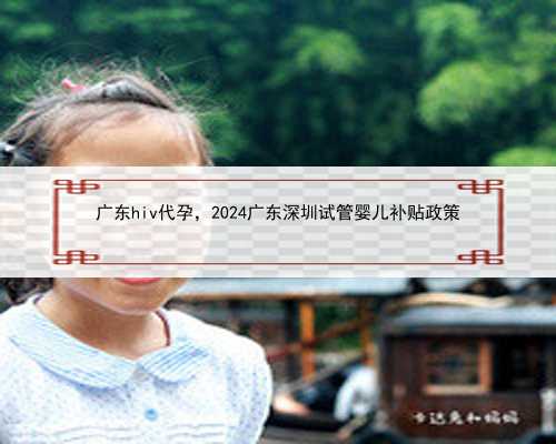 广东hiv代孕，2024广东深圳试管婴儿补贴政策